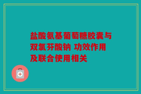 盐酸氨基葡萄糖胶囊与双氯芬酸钠 功效作用及联合使用相关