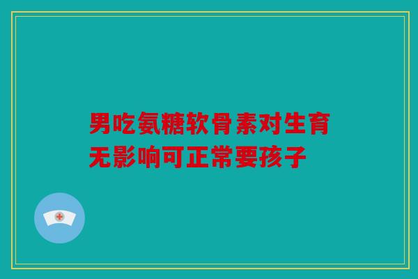 男吃氨糖软骨素对生育无影响可正常要孩子