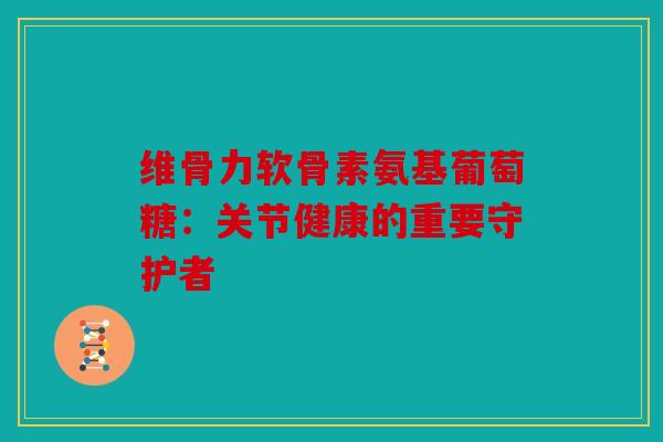维骨力软骨素氨基葡萄糖：关节健康的重要守护者