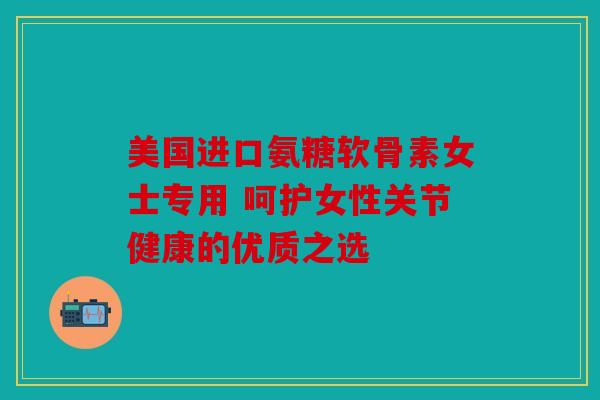 美国进口氨糖软骨素女士专用 呵护女性关节健康的优质之选