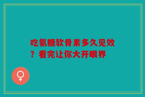 吃氨糖软骨素多久见效？看完让你大开眼界