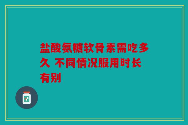 盐酸氨糖软骨素需吃多久 不同情况服用时长有别