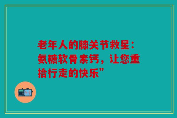 老年人的膝关节救星：氨糖软骨素钙，让您重拾行走的快乐”