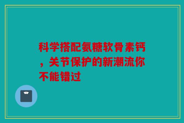 科学搭配氨糖软骨素钙，关节保护的新潮流你不能错过