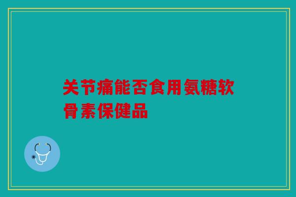 关节痛能否食用氨糖软骨素保健品