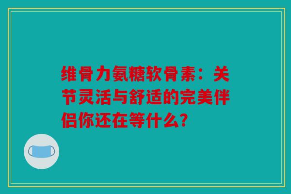 维骨力氨糖软骨素：关节灵活与舒适的完美伴侣你还在等什么？