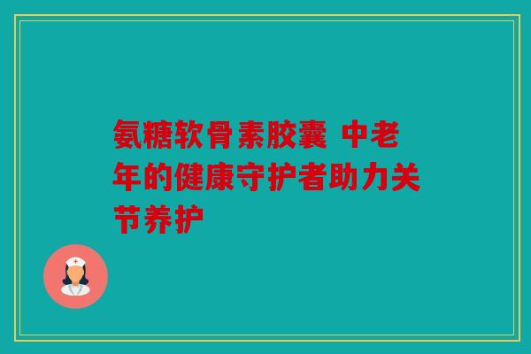 氨糖软骨素胶囊 中老年的健康守护者助力关节养护