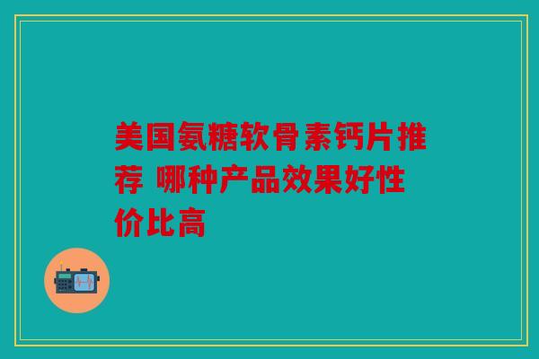 美国氨糖软骨素钙片推荐 哪种产品效果好性价比高