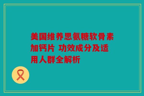 美国维养思氨糖软骨素加钙片 功效成分及适用人群全解析