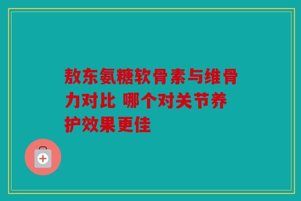 敖东氨糖软骨素与维骨力对比 哪个对关节养护效果更佳