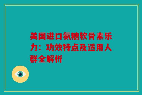 美国进口氨糖软骨素乐力：功效特点及适用人群全解析