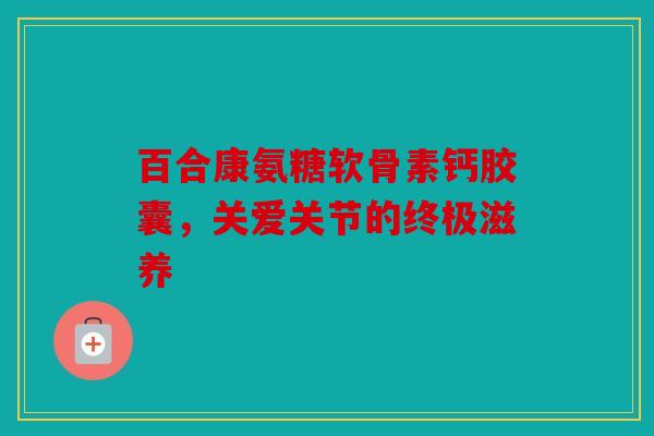 百合康氨糖软骨素钙胶囊，关爱关节的终极滋养