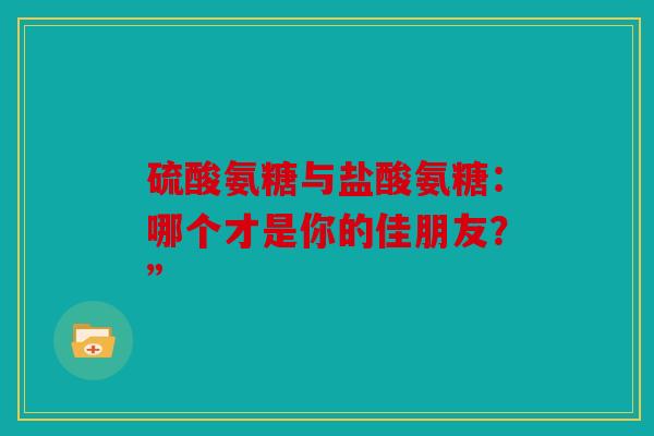 硫酸氨糖与盐酸氨糖：哪个才是你的佳朋友？”