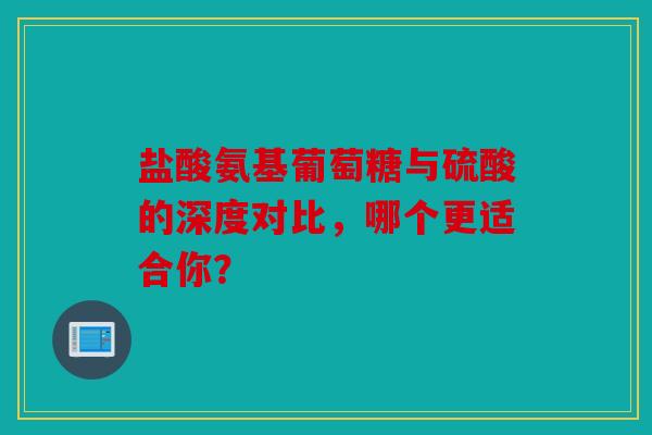 盐酸氨基葡萄糖与硫酸的深度对比，哪个更适合你？