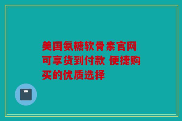 美国氨糖软骨素官网 可享货到付款 便捷购买的优质选择