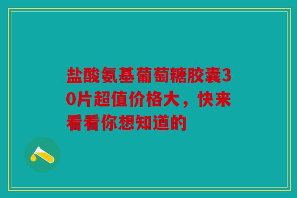 盐酸氨基葡萄糖胶囊30片超值价格大，快来看看你想知道的
