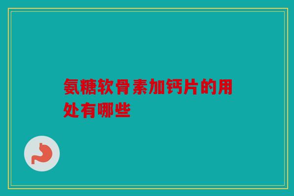 氨糖软骨素加钙片的用处有哪些