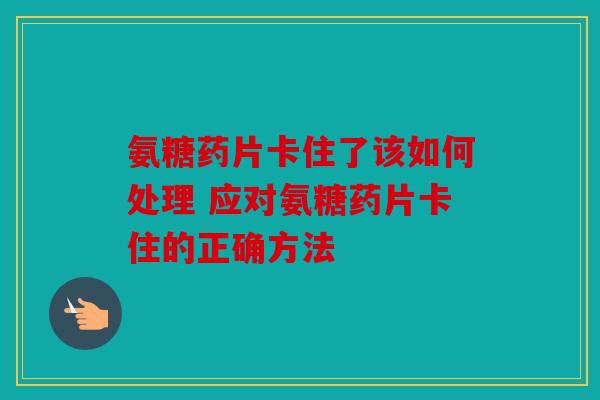 氨糖药片卡住了该如何处理 应对氨糖药片卡住的正确方法