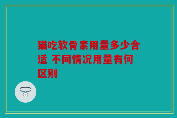 猫吃软骨素用量多少合适 不同情况用量有何区别