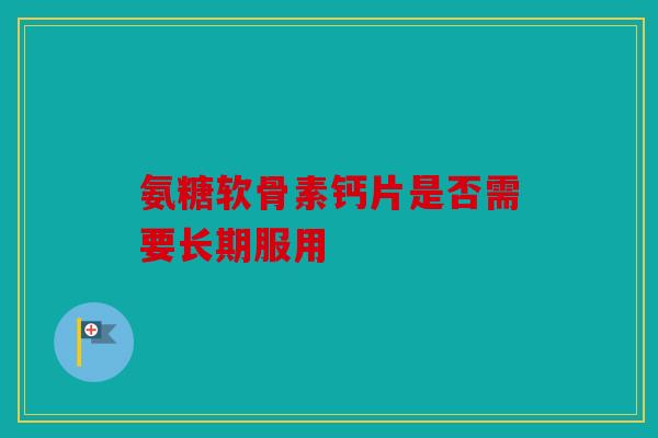 氨糖软骨素钙片是否需要长期服用
