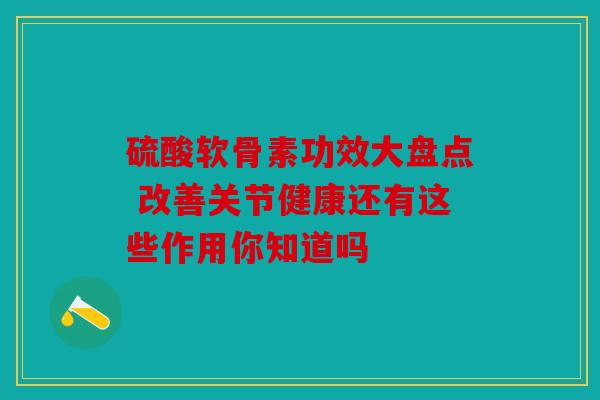 硫酸软骨素功效大盘点 改善关节健康还有这些作用你知道吗