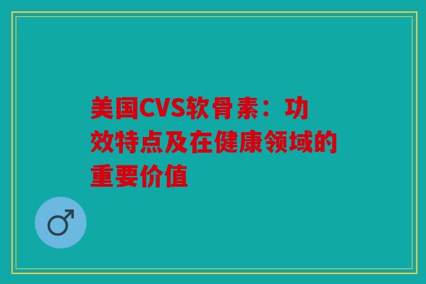 美国CVS软骨素：功效特点及在健康领域的重要价值