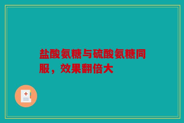 盐酸氨糖与硫酸氨糖同服，效果翻倍大