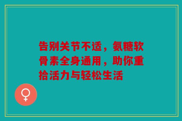 告别关节不适，氨糖软骨素全身通用，助你重拾活力与轻松生活