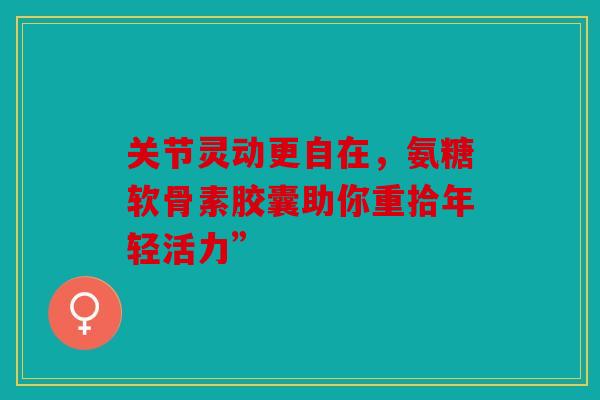 关节灵动更自在，氨糖软骨素胶囊助你重拾年轻活力”