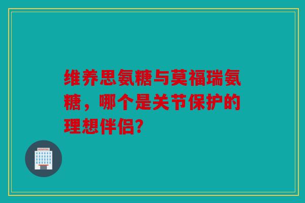 维养思氨糖与莫福瑞氨糖，哪个是关节保护的理想伴侣？