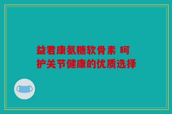 益君康氨糖软骨素 呵护关节健康的优质选择