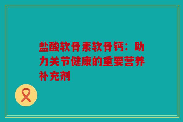 盐酸软骨素软骨钙：助力关节健康的重要营养补充剂