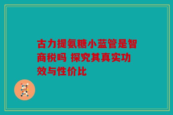 古力提氨糖小蓝管是智商税吗 探究其真实功效与性价比