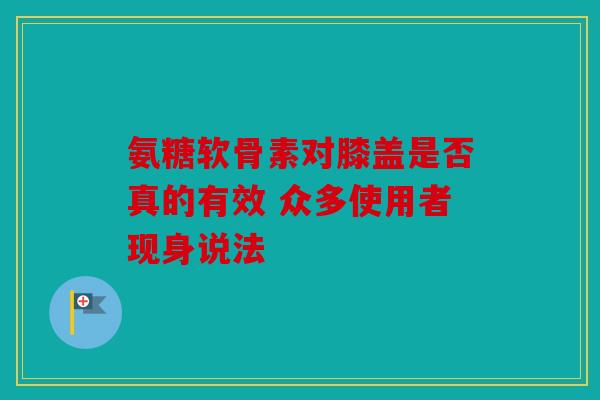 氨糖软骨素对膝盖是否真的有效 众多使用者现身说法
