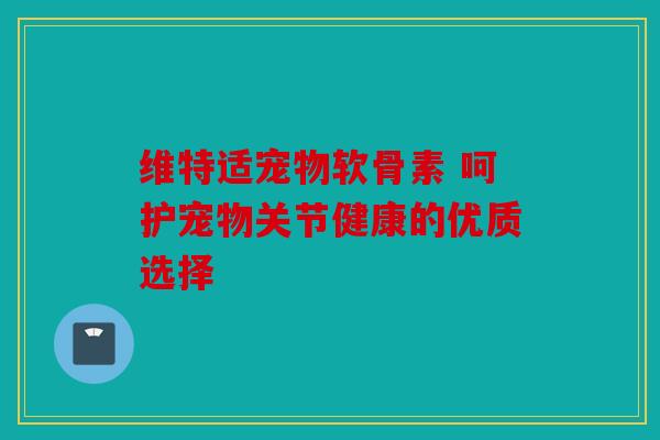维特适宠物软骨素 呵护宠物关节健康的优质选择