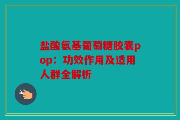 盐酸氨基葡萄糖胶囊pop：功效作用及适用人群全解析