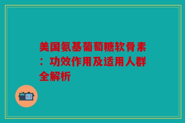 美国氨基葡萄糖软骨素：功效作用及适用人群全解析