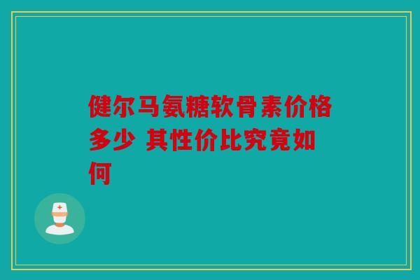 健尔马氨糖软骨素价格多少 其性价比究竟如何