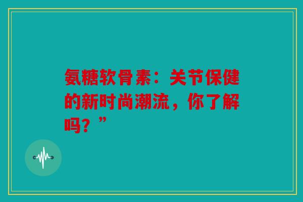 氨糖软骨素：关节保健的新时尚潮流，你了解吗？”
