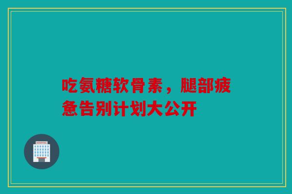 吃氨糖软骨素，腿部疲惫告别计划大公开