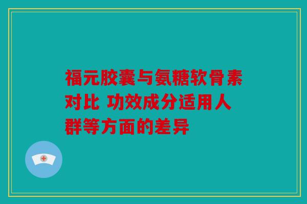 福元胶囊与氨糖软骨素对比 功效成分适用人群等方面的差异