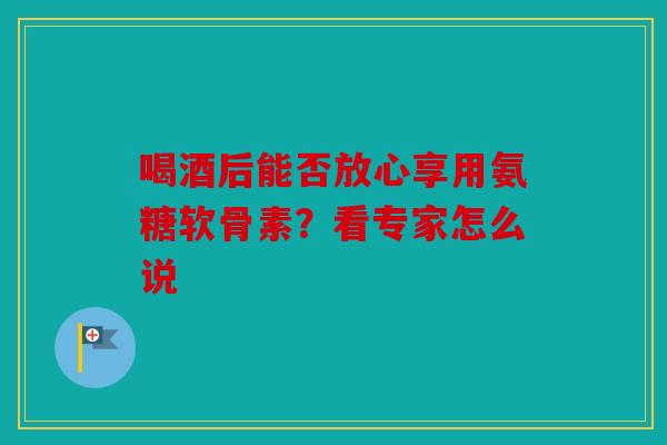 喝酒后能否放心享用氨糖软骨素？看专家怎么说