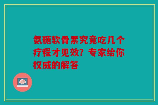 氨糖软骨素究竟吃几个疗程才见效？专家给你权威的解答