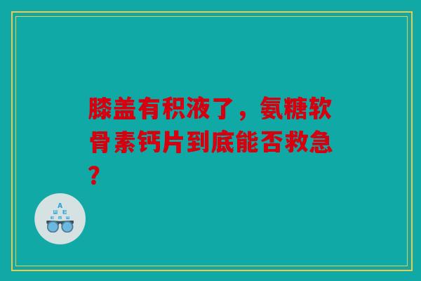 膝盖有积液了，氨糖软骨素钙片到底能否救急？