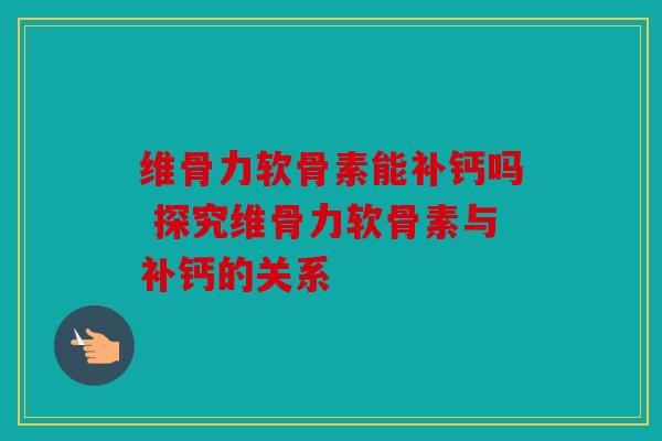 维骨力软骨素能补钙吗 探究维骨力软骨素与补钙的关系