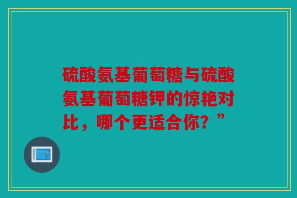 硫酸氨基葡萄糖与硫酸氨基葡萄糖钾的惊艳对比，哪个更适合你？”