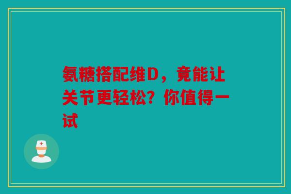 氨糖搭配维D，竟能让关节更轻松？你值得一试