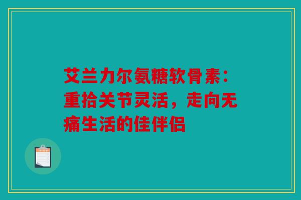 艾兰力尔氨糖软骨素：重拾关节灵活，走向无痛生活的佳伴侣