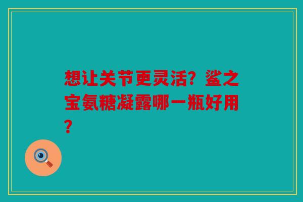 想让关节更灵活？鲨之宝氨糖凝露哪一瓶好用？