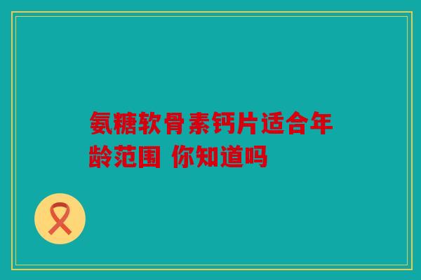 氨糖软骨素钙片适合年龄范围 你知道吗